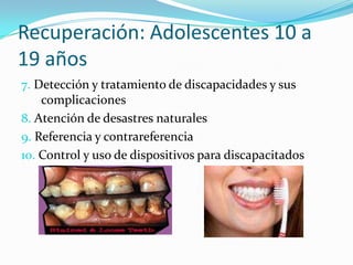 Recuperación: Adolescentes 10 a
19 años
7. Detección y tratamiento de discapacidades y sus
complicaciones
8. Atención de desastres naturales
9. Referencia y contrareferencia
10. Control y uso de dispositivos para discapacitados
 
