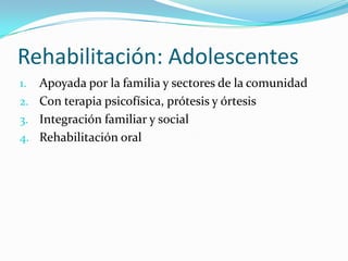 Rehabilitación: Adolescentes
1. Apoyada por la familia y sectores de la comunidad
2. Con terapia psicofísica, prótesis y órtesis
3. Integración familiar y social
4. Rehabilitación oral
 
