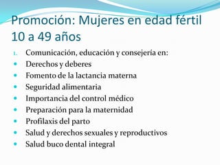 Promoción: Mujeres en edad fértil
10 a 49 años
1. Comunicación, educación y consejería en:
 Derechos y deberes
 Fomento de la lactancia materna
 Seguridad alimentaria
 Importancia del control médico
 Preparación para la maternidad
 Profilaxis del parto
 Salud y derechos sexuales y reproductivos
 Salud buco dental integral
 