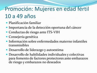 Promoción: Mujeres en edad fértil
10 a 49 años
 Planificación familiar
 Importancia de la detección oportuna del cáncer
 Conductas de riesgo ante ITS-VIH
 Consejería genética
 Información sobre enfermedades materno infantiles
transmisibles
 Desarrollo de liderazgo y autoestima
 Desarrollo de habilidades individuales y colectivas
para fomento de factores protectores ante embarazos
de riesgo y embarazos no deseados
 