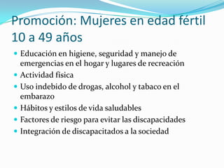 Promoción: Mujeres en edad fértil
10 a 49 años
 Educación en higiene, seguridad y manejo de
emergencias en el hogar y lugares de recreación
 Actividad física
 Uso indebido de drogas, alcohol y tabaco en el
embarazo
 Hábitos y estilos de vida saludables
 Factores de riesgo para evitar las discapacidades
 Integración de discapacitados a la sociedad
 