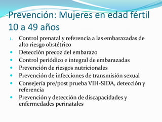 Prevención: Mujeres en edad fértil
10 a 49 años
1. Control prenatal y referencia a las embarazadas de
alto riesgo obstétrico
 Detección precoz del embarazo
 Control periódico e integral de embarazadas
 Prevención de riesgos nutricionales
 Prevención de infecciones de transmisión sexual
 Consejería pre/post prueba VIH-SIDA, detección y
referencia
 Prevención y detección de discapacidades y
enfermedades perinatales
 