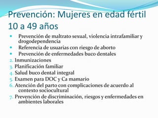 Prevención: Mujeres en edad fértil
10 a 49 años
 Prevención de maltrato sexual, violencia intrafamiliar y
drogodependencia
 Referencia de usuarias con riesgo de aborto
 Prevención de enfermedades buco dentales
2. Inmunizaciones
3. Planificación familiar
4. Salud buco dental integral
5. Examen para DOC y Ca mamario
6. Atención del parto con complicaciones de acuerdo al
contexto sociocultural
7. Prevención de discriminación, riesgos y enfermedades en
ambientes laborales
 