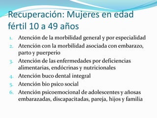 Recuperación: Mujeres en edad
fértil 10 a 49 años
1. Atención de la morbilidad general y por especialidad
2. Atención con la morbilidad asociada con embarazo,
parto y puerperio
3. Atención de las enfermedades por deficiencias
alimentarias, endócrinas y nutricionales
4. Atención buco dental integral
5. Atención bio psico social
6. Atención psicoemocional de adolescentes y añosas
embarazadas, discapacitadas, pareja, hijos y familia
 