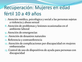Recuperación: Mujeres en edad
fértil 10 a 49 años
7. Atención médica, psicológica y social a las personas sujetas
a violencia y abuso sexual
8. Atención de problemas y lesiones ocasionadas en el
ambiente laboral
9. Atención de emergencias
10. Atención de desastres naturales
11. Referencia y contrareferencia
12. Atención de complicaciones por discapacidad en mujeres
embarazadas
13. Control de uso de dispositivos de ayuda para personas con
discapacidad
 