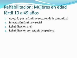 Rehabilitación: Mujeres en edad
fértil 10 a 49 años
1. Apoyada por la familia y sectores de la comunidad
2. Integración familiar y social
3. Rehabilitación oral
4. Rehabilitación con terapia ocupacional
 