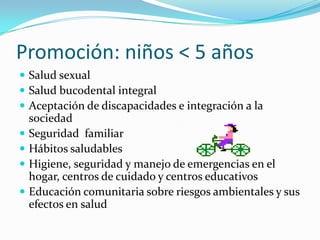 Promoción: niños < 5 años
 Salud sexual
 Salud bucodental integral
 Aceptación de discapacidades e integración a la
sociedad
 Seguridad familiar
 Hábitos saludables
 Higiene, seguridad y manejo de emergencias en el
hogar, centros de cuidado y centros educativos
 Educación comunitaria sobre riesgos ambientales y sus
efectos en salud
 