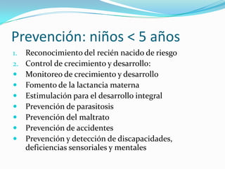 Prevención: niños < 5 años
1. Reconocimiento del recién nacido de riesgo
2. Control de crecimiento y desarrollo:
 Monitoreo de crecimiento y desarrollo
 Fomento de la lactancia materna
 Estimulación para el desarrollo integral
 Prevención de parasitosis
 Prevención del maltrato
 Prevención de accidentes
 Prevención y detección de discapacidades,
deficiencias sensoriales y mentales
 