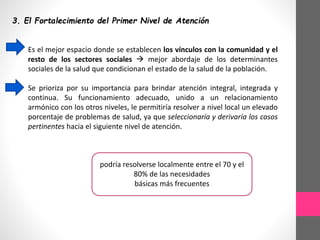 3. El Fortalecimiento del Primer Nivel de Atención
Es el mejor espacio donde se establecen los vínculos con la comunidad y el
resto de los sectores sociales  mejor abordaje de los determinantes
sociales de la salud que condicionan el estado de la salud de la población.
Se prioriza por su importancia para brindar atención integral, integrada y
continua. Su funcionamiento adecuado, unido a un relacionamiento
armónico con los otros niveles, le permitiría resolver a nivel local un elevado
porcentaje de problemas de salud, ya que seleccionaría y derivaría los casos
pertinentes hacia el siguiente nivel de atención.
podría resolverse localmente entre el 70 y el
80% de las necesidades
básicas más frecuentes
 