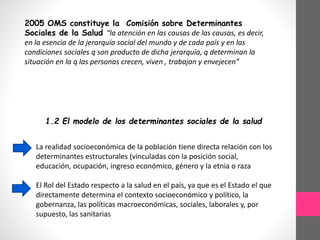 2005 OMS constituye la Comisión sobre Determinantes
Sociales de la Salud “la atención en las causas de las causas, es decir,
en la esencia de la jerarquía social del mundo y de cada país y en las
condiciones sociales q son producto de dicha jerarquía, q determinan la
situación en la q las personas crecen, viven , trabajan y envejecen”
1.2 El modelo de los determinantes sociales de la salud
La realidad socioeconómica de la población tiene directa relación con los
determinantes estructurales (vinculadas con la posición social,
educación, ocupación, ingreso económico, género y la etnia o raza
El Rol del Estado respecto a la salud en el país, ya que es el Estado el que
directamente determina el contexto socioeconómico y político, la
gobernanza, las políticas macroeconómicas, sociales, laborales y, por
supuesto, las sanitarias
 