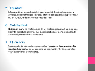 5. Equidad
Es la garantía de una adecuada y oportuna distribución de recursos y
servicios, de tal forma que se pueda atender con justicia a las personas, F
y C, en FUNCION de sus necesidades de salud
6. Solidaridad
Obligación moral de contribución de los ciudadanos para el logro de una
eficiente cobertura universal que permita satisfacer las necesidades de
salud de la población más vulnerable.
7. Eficiencia
Reconocimiento que la atención de salud representa la respuesta a las
necesidades de salud en un contexto de restricción y limitación de los
recursos humanos y financieros.
 