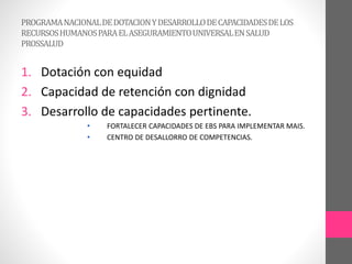 PROGRAMANACIONALDEDOTACIONYDESARROLLODECAPACIDADESDELOS
RECURSOSHUMANOSPARAELASEGURAMIENTOUNIVERSALENSALUD
PROSSALUD
1. Dotación con equidad
2. Capacidad de retención con dignidad
3. Desarrollo de capacidades pertinente.
• FORTALECER CAPACIDADES DE EBS PARA IMPLEMENTAR MAIS.
• CENTRO DE DESALLORRO DE COMPETENCIAS.
 
