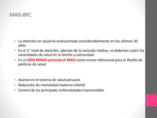 MAIS-BFC
• La atención en salud ha evolucionado considerablemente en los últimos 30
años
• En el 1° nivel de atención, además de la consulta médica, se deberían cubrir las
necesidades de salud en la familia y comunidad
• En el 2003 MINSA presenta el MAIS como marco referencial para el diseño de
políticas de salud
• Avance en el sistema de salud peruano
• Reducción de mortalidad materno-infantil
• Control de las principales enfermedades transmisibles
 