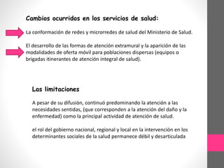 Cambios ocurridos en los servicios de salud:
La conformación de redes y microrredes de salud del Ministerio de Salud.
El desarrollo de las formas de atención extramural y la aparición de las
modalidades de oferta móvil para poblaciones dispersas (equipos o
brigadas itinerantes de atención integral de salud).
Las limitaciones
A pesar de su difusión, continuó predominando la atención a las
necesidades sentidas, (que corresponden a la atención del daño y la
enfermedad) como la principal actividad de atención de salud.
el rol del gobierno nacional, regional y local en la intervención en los
determinantes sociales de la salud permanece débil y desarticulada
 