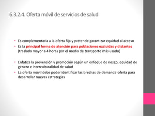 6.3.2.4.Ofertamóvil deserviciosdesalud
• Es complementaria a la oferta fija y pretende garantizar equidad al acceso
• Es la principal forma de atención para poblaciones excluidas y distantes
(traslado mayor a 4 horas por el medio de transporte más usado)
• Enfatiza la prevención y promoción según un enfoque de riesgo, equidad de
género e interculturalidad de salud
• La oferta móvil debe poder identificar las brechas de demanda-oferta para
desarrollar nuevas estrategias
 