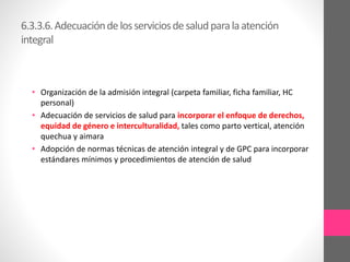 6.3.3.6.Adecuacióndelosserviciosdesaludparalaatención
integral
• Organización de la admisión integral (carpeta familiar, ficha familiar, HC
personal)
• Adecuación de servicios de salud para incorporar el enfoque de derechos,
equidad de género e interculturalidad, tales como parto vertical, atención
quechua y aimara
• Adopción de normas técnicas de atención integral y de GPC para incorporar
estándares mínimos y procedimientos de atención de salud
 
