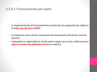 6.3.4.3.Financiamientopercápita
• La implementación del financiamiento a través de una asignación per cápita es
la visión que plantea el MAIS
• La capitación será el primer mecanismo de fianciamiento del primer nivel de
atención
• Cada gobierno regional/local, red de salud o según sea el caso, recibe recursos
según el número de población inscrita en cada E.S.
 