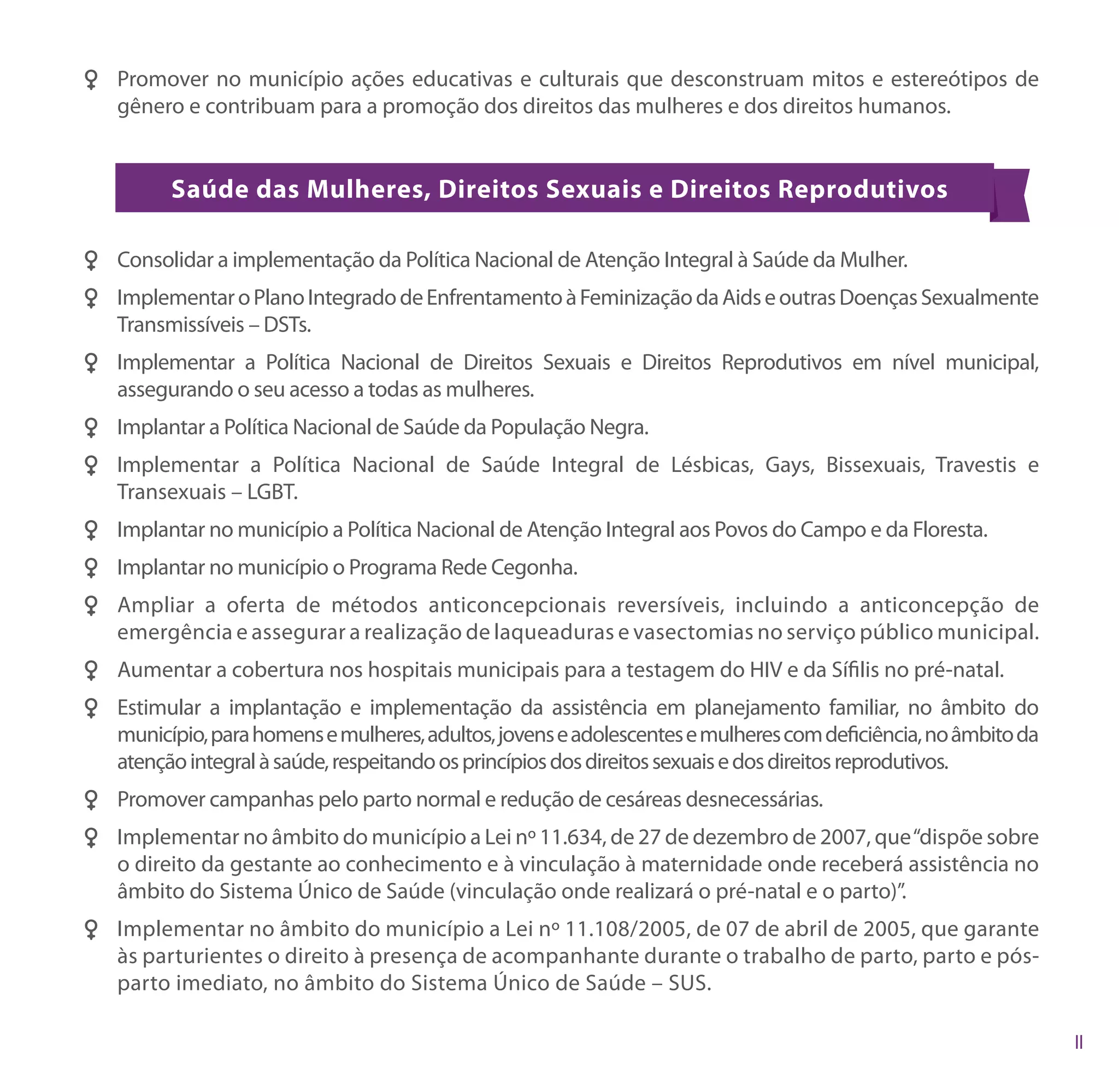 FF Promover no município ações educativas e culturais que desconstruam mitos e estereótipos de
   gênero e contribuam para a promoção dos direitos das mulheres e dos direitos humanos.


          Saúde das Mulheres, Direitos Sexuais e Direitos Reprodutivos

FF Consolidar a implementação da Política Nacional de Atenção Integral à Saúde da Mulher.
FF Implementar o Plano Integrado de Enfrentamento à Feminização da Aids e outras Doenças Sexualmente
   Transmissíveis – DSTs.
FF Implementar a Política Nacional de Direitos Sexuais e Direitos Reprodutivos em nível municipal,
   assegurando o seu acesso a todas as mulheres.
FF Implantar a Política Nacional de Saúde da População Negra.
FF Implementar a Política Nacional de Saúde Integral de Lésbicas, Gays, Bissexuais, Travestis e
   Transexuais – LGBT.
FF Implantar no município a Política Nacional de Atenção Integral aos Povos do Campo e da Floresta.
FF Implantar no município o Programa Rede Cegonha.
FF Ampliar a oferta de métodos anticoncepcionais reversíveis, incluindo a anticoncepção de
   emergência e assegurar a realização de laqueaduras e vasectomias no serviço público municipal.
FF Aumentar a cobertura nos hospitais municipais para a testagem do HIV e da Sífilis no pré-natal.
FF Estimular a implantação e implementação da assistência em planejamento familiar, no âmbito do
   município, para homens e mulheres, adultos, jovens e adolescentes e mulheres com deficiência, no âmbito da
   atenção integral à saúde, respeitando os princípios dos direitos sexuais e dos direitos reprodutivos.
FF Promover campanhas pelo parto normal e redução de cesáreas desnecessárias.
FF Implementar no âmbito do município a Lei nº 11.634, de 27 de dezembro de 2007, que “dispõe sobre
   o direito da gestante ao conhecimento e à vinculação à maternidade onde receberá assistência no
   âmbito do Sistema Único de Saúde (vinculação onde realizará o pré-natal e o parto)”.
FF Implementar no âmbito do município a Lei nº 11.108/2005, de 07 de abril de 2005, que garante
   às parturientes o direito à presença de acompanhante durante o trabalho de parto, parto e pós-
   parto imediato, no âmbito do Sistema Único de Saúde – SUS.
 