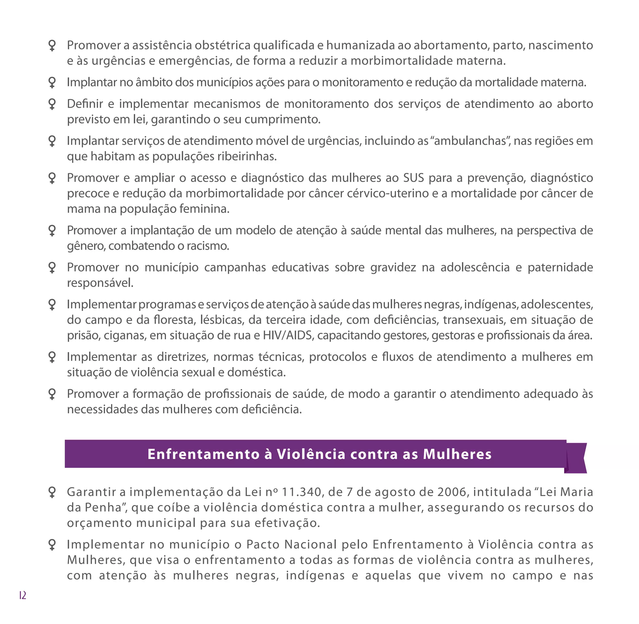 FF Promover a assistência obstétrica qualificada e humanizada ao abortamento, parto, nascimento
   e às urgências e emergências, de forma a reduzir a morbimortalidade materna.
FF Implantar no âmbito dos municípios ações para o monitoramento e redução da mortalidade materna.
FF Definir e implementar mecanismos de monitoramento dos serviços de atendimento ao aborto
   previsto em lei, garantindo o seu cumprimento.
FF Implantar serviços de atendimento móvel de urgências, incluindo as “ambulanchas”, nas regiões em
   que habitam as populações ribeirinhas.
FF Promover e ampliar o acesso e diagnóstico das mulheres ao SUS para a prevenção, diagnóstico
   precoce e redução da morbimortalidade por câncer cérvico-uterino e a mortalidade por câncer de
   mama na população feminina.
FF Promover a implantação de um modelo de atenção à saúde mental das mulheres, na perspectiva de
   gênero, combatendo o racismo.
FF Promover no município campanhas educativas sobre gravidez na adolescência e paternidade
   responsável.
FF Implementar programas e serviços de atenção à saúde das mulheres negras, indígenas, adolescentes,
   do campo e da floresta, lésbicas, da terceira idade, com deficiências, transexuais, em situação de
   prisão, ciganas, em situação de rua e HIV/AIDS, capacitando gestores, gestoras e profissionais da área.
FF Implementar as diretrizes, normas técnicas, protocolos e fluxos de atendimento a mulheres em
   situação de violência sexual e doméstica.
FF Promover a formação de profissionais de saúde, de modo a garantir o atendimento adequado às
   necessidades das mulheres com deficiência.


                   Enfrentamento à Violência contra as Mulheres

F F Garantir a implementação da Lei nº 11.340, de 7 de agosto de 2006, intitulada “Lei Maria
    da Penha”, que coíbe a violência doméstica contra a mulher, assegurando os recursos do
    orçamento municipal para sua efetivação.
F F Implementar no município o Pacto Nacional pelo Enfrentamento à Violência contra as
    Mulheres, que visa o enfrentamento a todas as formas de violência contra as mulheres,
    com atenção às mulheres negras, indígenas e aquelas que vivem no campo e nas
 