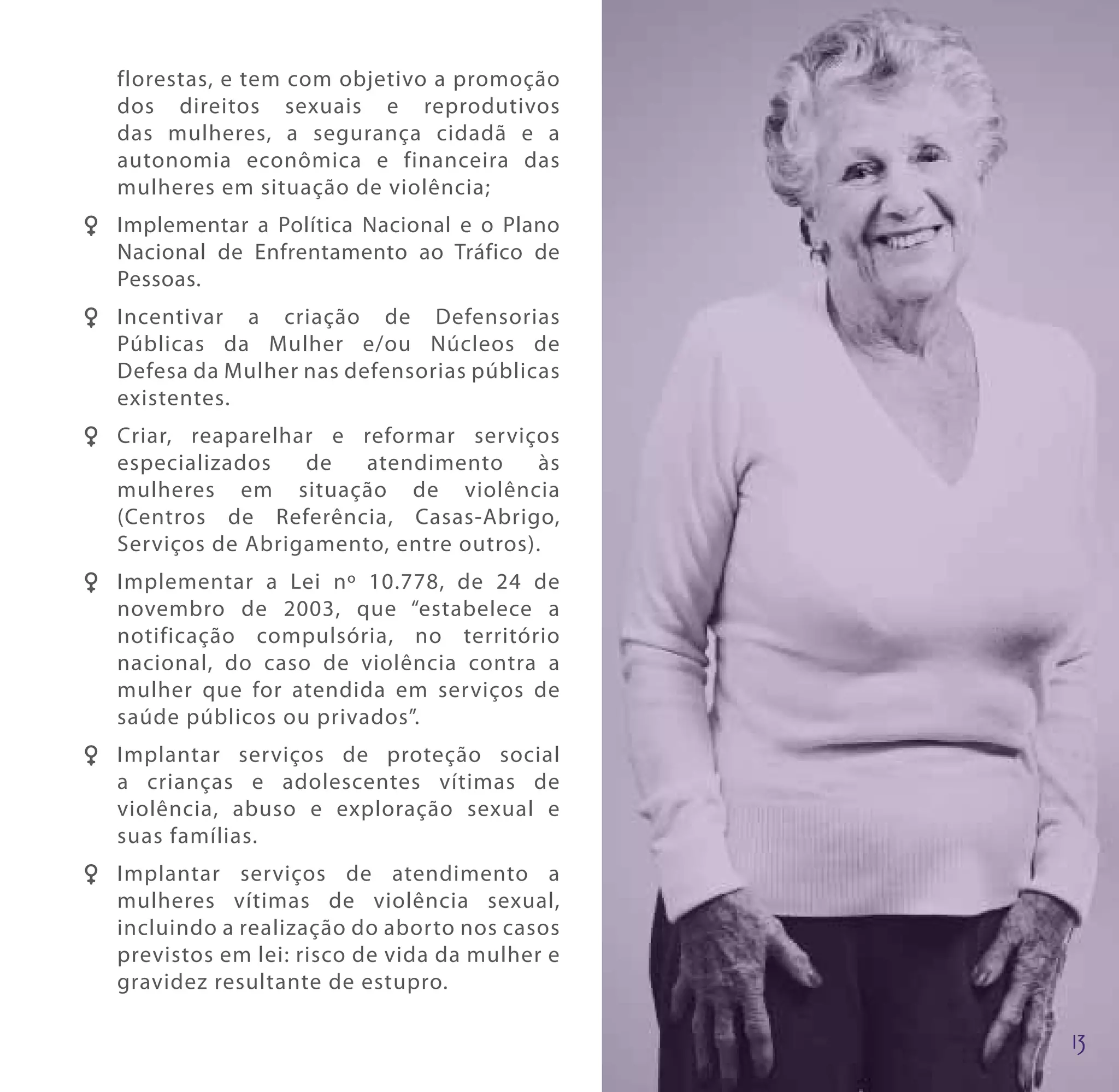 florestas, e tem com objetivo a promoção
   dos direitos sexuais e reprodutivos
   das mulheres, a segurança cidadã e a
   autonomia econômica e financeira das
   mulheres em situação de violência;
F F Implementar a Política Nacional e o Plano
    Nacional de Enfrentamento ao Tráfico de
    Pessoas.
F F Incentivar a criação de Defensorias
    Públicas da Mulher e/ou Núcleos de
    Defesa da Mulher nas defensorias públicas
    existentes.
F F Criar, reaparelhar e reformar serviços
    especializados   de   atendimento      às
    mulheres em situação de violência
    (Centros de Referência, Casas-Abrigo,
    Serviços de Abrigamento, entre outros).
F F Implementar a Lei nº 10.778, de 24 de
    novembro de 2003, que “estabelece a
    notificação compulsória, no território
    nacional, do caso de violência contra a
    mulher que for atendida em serviços de
    saúde públicos ou privados”.
F F Implantar serviços de proteção social
    a crianças e adolescentes vítimas de
    violência, abuso e exploração sexual e
    suas famílias.
F F Implantar serviços de atendimento a
    mulheres vítimas de violência sexual,
    incluindo a realização do aborto nos casos
    previstos em lei: risco de vida da mulher e
    gravidez resultante de estupro.
 