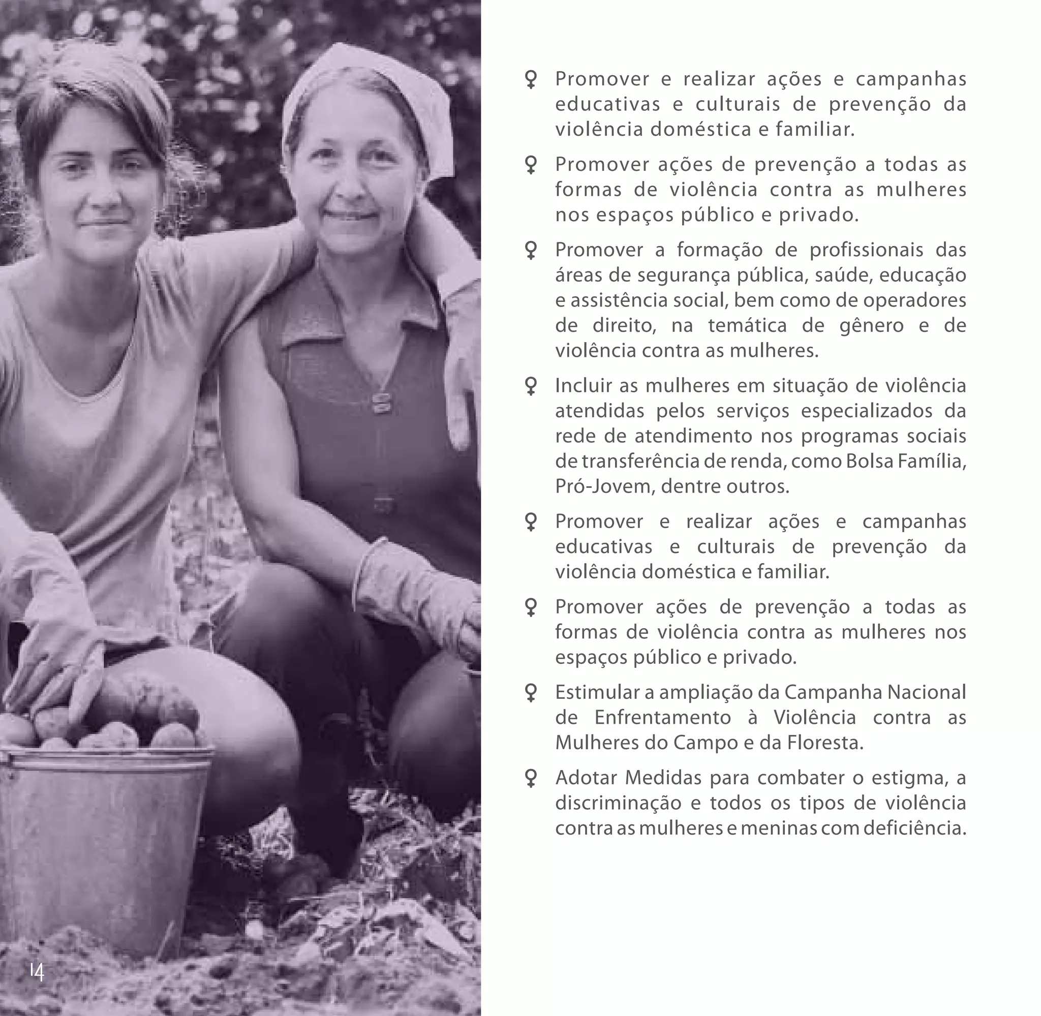F F Promover e realizar ações e campanhas
    educativas e culturais de prevenção da
    violência doméstica e familiar.
F F Promover ações de prevenção a todas as
    formas de violência contra as mulheres
    nos espaços público e privado.
FF Promover a formação de profissionais das
   áreas de segurança pública, saúde, educação
   e assistência social, bem como de operadores
   de direito, na temática de gênero e de
   violência contra as mulheres.
FF Incluir as mulheres em situação de violência
   atendidas pelos serviços especializados da
   rede de atendimento nos programas sociais
   de transferência de renda, como Bolsa Família,
   Pró-Jovem, dentre outros.
FF Promover e realizar ações e campanhas
   educativas e culturais de prevenção da
   violência doméstica e familiar.
FF Promover ações de prevenção a todas as
   formas de violência contra as mulheres nos
   espaços público e privado.
FF Estimular a ampliação da Campanha Nacional
   de Enfrentamento à Violência contra as
   Mulheres do Campo e da Floresta.
FF Adotar Medidas para combater o estigma, a
   discriminação e todos os tipos de violência
   contra as mulheres e meninas com deficiência.
 