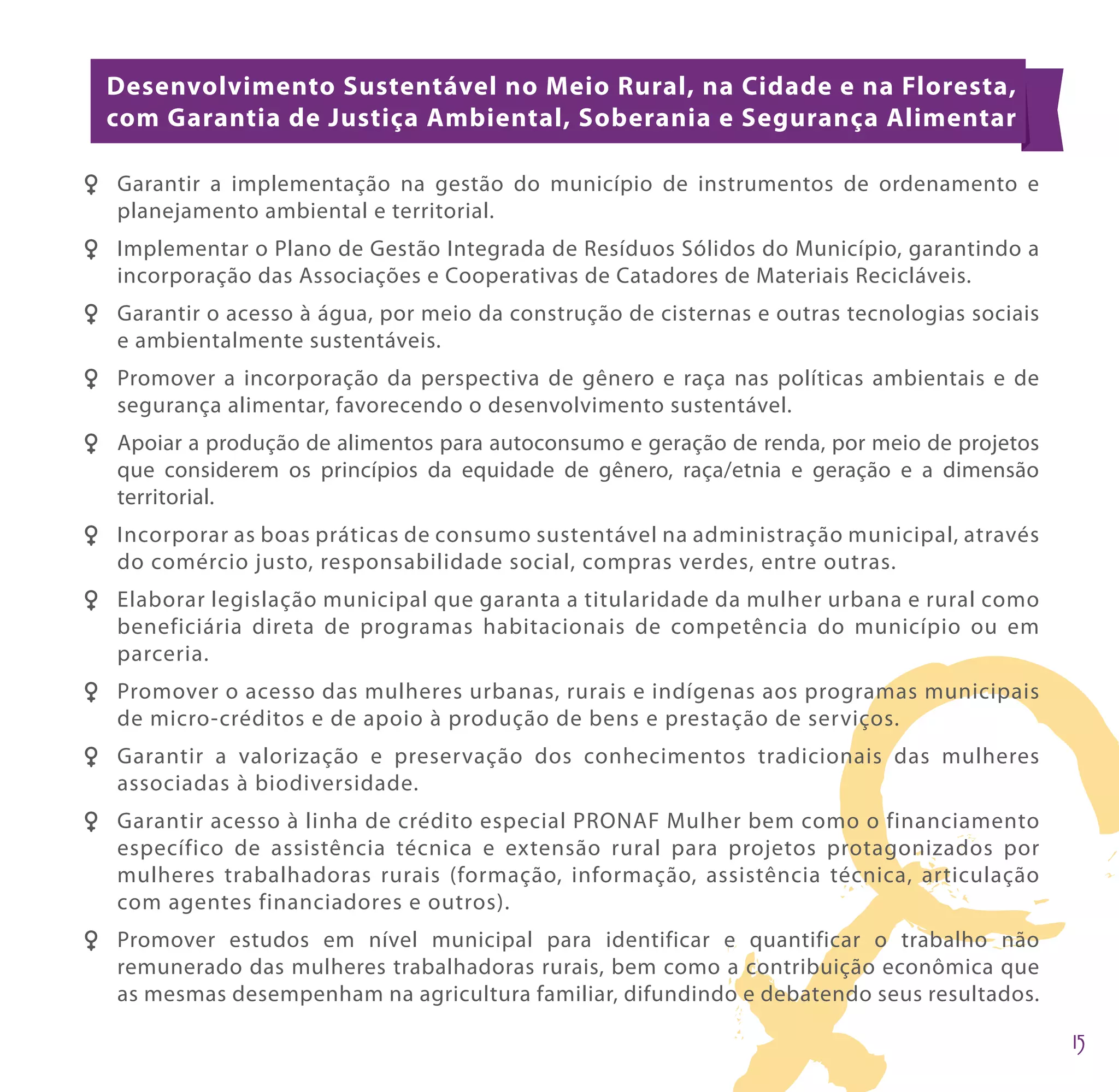 Desenvolvimento Sustentável no Meio Rural, na Cidade e na Floresta,
  com Garantia de Justiça Ambiental, Soberania e Segurança Alimentar

F F Garantir a implementação na gestão do município de instrumentos de ordenamento e
    planejamento ambiental e territorial.
F F Implementar o Plano de Gestão Integrada de Resíduos Sólidos do Município, garantindo a
    incorporação das Associações e Cooperativas de Catadores de Materiais Recicláveis.
F F Garantir o acesso à água, por meio da construção de cisternas e outras tecnologias sociais
    e ambientalmente sustentáveis.
F F Promover a incorporação da perspectiva de gênero e raça nas políticas ambientais e de
    segurança alimentar, favorecendo o desenvolvimento sustentável.
FF Apoiar a produção de alimentos para autoconsumo e geração de renda, por meio de projetos
   que considerem os princípios da equidade de gênero, raça/etnia e geração e a dimensão
   territorial.
F F Incorporar as boas práticas de consumo sustentável na administração municipal, através
    do comércio justo, responsabilidade social, compras verdes, entre outras.
F F Elaborar legislação municipal que garanta a titularidade da mulher urbana e rural como
    beneficiária direta de programas habitacionais de competência do município ou em
    parceria.
F F Promover o acesso das mulheres urbanas, rurais e indígenas aos programas municipais
    de micro-créditos e de apoio à produção de bens e prestação de serviços.
F F Garantir a valorização e preservação dos conhecimentos tradicionais das mulheres
    associadas à biodiversidade.
F F Garantir acesso à linha de crédito especial PRONAF Mulher bem como o financiamento
    específico de assistência técnica e extensão rural para projetos protagonizados por
    mulheres trabalhadoras rurais (formação, informação, assistência técnica, articulação
    com agentes financiadores e outros).
F F Promover estudos em nível municipal para identificar e quantificar o trabalho não
    remunerado das mulheres trabalhadoras rurais, bem como a contribuição econômica que
    as mesmas desempenham na agricultura familiar, difundindo e debatendo seus resultados.
 