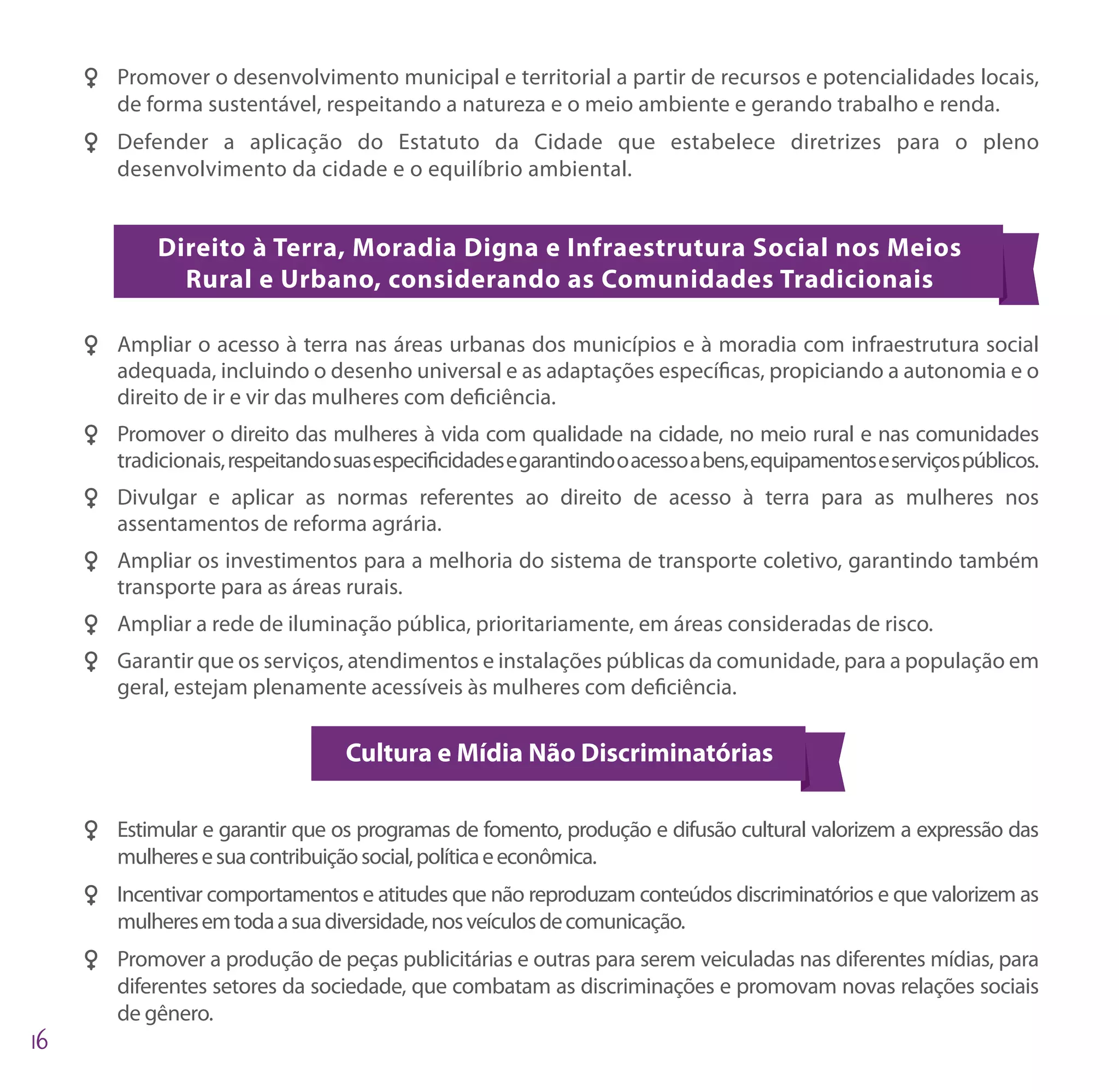 FF Promover o desenvolvimento municipal e territorial a partir de recursos e potencialidades locais,
   de forma sustentável, respeitando a natureza e o meio ambiente e gerando trabalho e renda.
FF Defender a aplicação do Estatuto da Cidade que estabelece diretrizes para o pleno
   desenvolvimento da cidade e o equilíbrio ambiental.


        Direito à Terra, Moradia Digna e Infraestrutura Social nos Meios
          Rural e Urbano, considerando as Comunidades Tradicionais

FF Ampliar o acesso à terra nas áreas urbanas dos municípios e à moradia com infraestrutura social
   adequada, incluindo o desenho universal e as adaptações específicas, propiciando a autonomia e o
   direito de ir e vir das mulheres com deficiência.
FF Promover o direito das mulheres à vida com qualidade na cidade, no meio rural e nas comunidades
   tradicionais, respeitando suas especificidades e garantindo o acesso a bens, equipamentos e serviços públicos.
FF Divulgar e aplicar as normas referentes ao direito de acesso à terra para as mulheres nos
   assentamentos de reforma agrária.
FF Ampliar os investimentos para a melhoria do sistema de transporte coletivo, garantindo também
   transporte para as áreas rurais.
FF Ampliar a rede de iluminação pública, prioritariamente, em áreas consideradas de risco.
FF Garantir que os serviços, atendimentos e instalações públicas da comunidade, para a população em
   geral, estejam plenamente acessíveis às mulheres com deficiência.

                               Cultura e Mídia Não Discriminatórias

FF Estimular e garantir que os programas de fomento, produção e difusão cultural valorizem a expressão das
   mulheres e sua contribuição social, política e econômica.
FF Incentivar comportamentos e atitudes que não reproduzam conteúdos discriminatórios e que valorizem as
   mulheres em toda a sua diversidade, nos veículos de comunicação.
FF Promover a produção de peças publicitárias e outras para serem veiculadas nas diferentes mídias, para
   diferentes setores da sociedade, que combatam as discriminações e promovam novas relações sociais
   de gênero.
 
