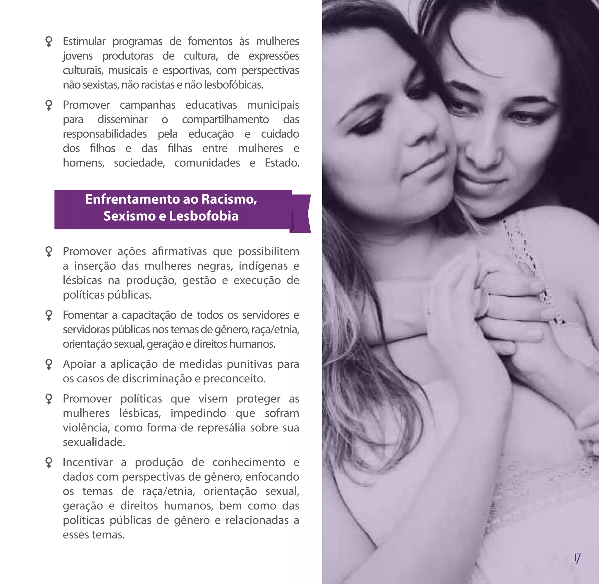 FF Estimular programas de fomentos às mulheres
   jovens produtoras de cultura, de expressões
   culturais, musicais e esportivas, com perspectivas
   não sexistas, não racistas e não lesbofóbicas.
FF Promover campanhas educativas municipais
   para disseminar o compartilhamento das
   responsabilidades pela educação e cuidado
   dos filhos e das filhas entre mulheres e
   homens, sociedade, comunidades e Estado.


        Enfrentamento ao Racismo,
           Sexismo e Lesbofobia

FF Promover ações afirmativas que possibilitem
   a inserção das mulheres negras, indígenas e
   lésbicas na produção, gestão e execução de
   políticas públicas.
FF Fomentar a capacitação de todos os servidores e
   servidoras públicas nos temas de gênero, raça/etnia,
   orientação sexual, geração e direitos humanos.
FF Apoiar a aplicação de medidas punitivas para
   os casos de discriminação e preconceito.
FF Promover políticas que visem proteger as
   mulheres lésbicas, impedindo que sofram
   violência, como forma de represália sobre sua
   sexualidade.
FF Incentivar a produção de conhecimento e
   dados com perspectivas de gênero, enfocando
   os temas de raça/etnia, orientação sexual,
   geração e direitos humanos, bem como das
   políticas públicas de gênero e relacionadas a
   esses temas.
 