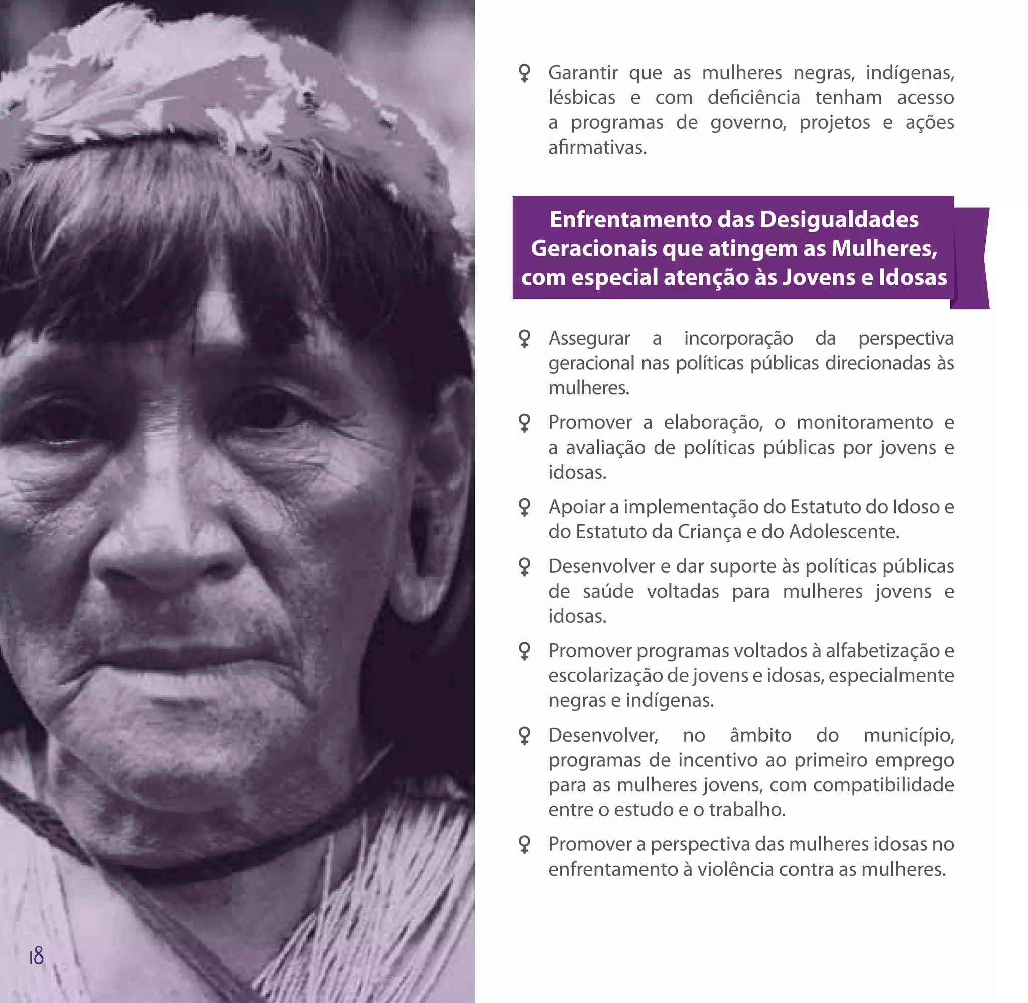 FF Garantir que as mulheres negras, indígenas,
   lésbicas e com deficiência tenham acesso
   a programas de governo, projetos e ações
   afirmativas.


  Enfrentamento das Desigualdades
 Geracionais que atingem as Mulheres,
com especial atenção às Jovens e Idosas

FF Assegurar a incorporação da perspectiva
   geracional nas políticas públicas direcionadas às
   mulheres.
FF Promover a elaboração, o monitoramento e
   a avaliação de políticas públicas por jovens e
   idosas.
FF Apoiar a implementação do Estatuto do Idoso e
   do Estatuto da Criança e do Adolescente.
FF Desenvolver e dar suporte às políticas públicas
   de saúde voltadas para mulheres jovens e
   idosas.
FF Promover programas voltados à alfabetização e
   escolarização de jovens e idosas, especialmente
   negras e indígenas.
FF Desenvolver, no âmbito do município,
   programas de incentivo ao primeiro emprego
   para as mulheres jovens, com compatibilidade
   entre o estudo e o trabalho.
FF Promover a perspectiva das mulheres idosas no
   enfrentamento à violência contra as mulheres.
 