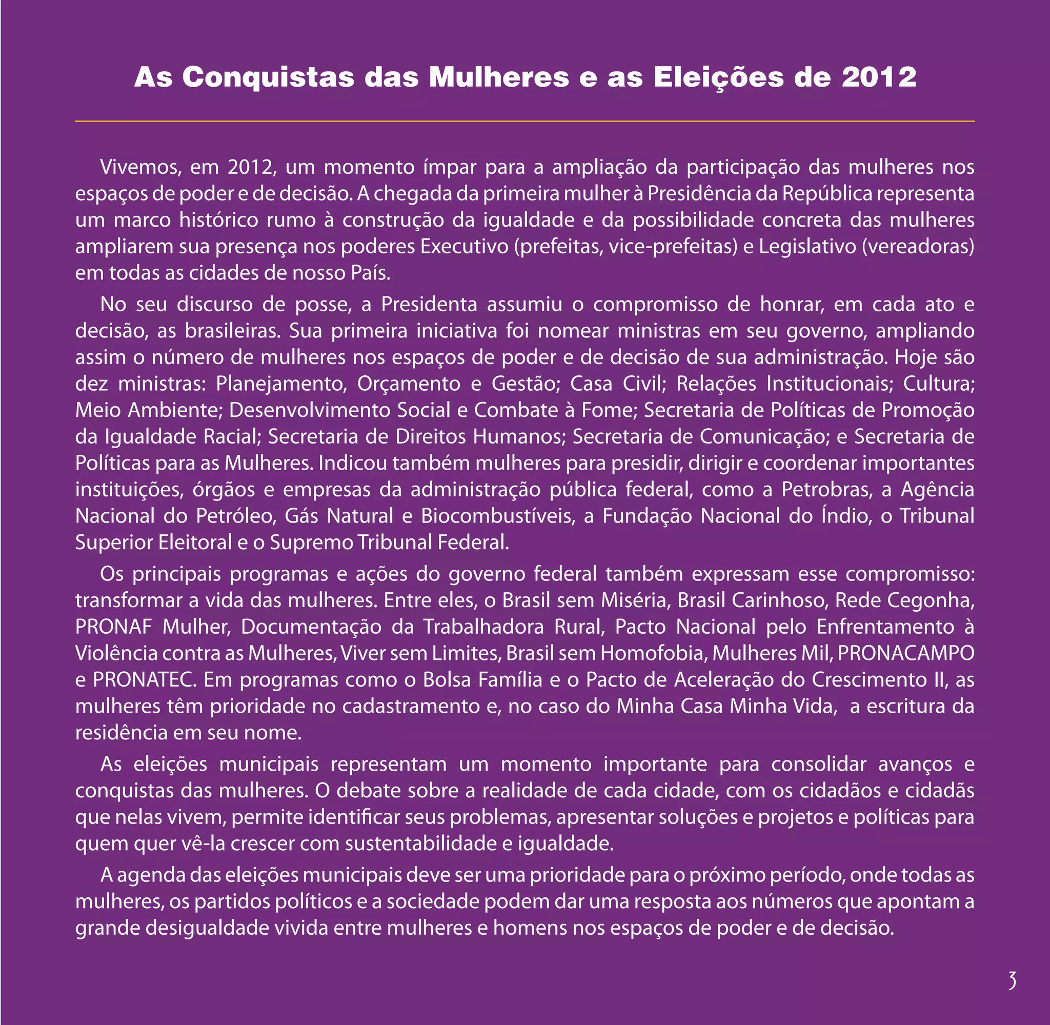 As Conquistas das Mulheres e as Eleições de 2012


   Vivemos, em 2012, um momento ímpar para a ampliação da participação das mulheres nos
espaços de poder e de decisão. A chegada da primeira mulher à Presidência da República representa
um marco histórico rumo à construção da igualdade e da possibilidade concreta das mulheres
ampliarem sua presença nos poderes Executivo (prefeitas, vice-prefeitas) e Legislativo (vereadoras)
em todas as cidades de nosso País.
   No seu discurso de posse, a Presidenta assumiu o compromisso de honrar, em cada ato e
decisão, as brasileiras. Sua primeira iniciativa foi nomear ministras em seu governo, ampliando
assim o número de mulheres nos espaços de poder e de decisão de sua administração. Hoje são
dez ministras: Planejamento, Orçamento e Gestão; Casa Civil; Relações Institucionais; Cultura;
Meio Ambiente; Desenvolvimento Social e Combate à Fome; Secretaria de Políticas de Promoção
da Igualdade Racial; Secretaria de Direitos Humanos; Secretaria de Comunicação; e Secretaria de
Políticas para as Mulheres. Indicou também mulheres para presidir, dirigir e coordenar importantes
instituições, órgãos e empresas da administração pública federal, como a Petrobras, a Agência
Nacional do Petróleo, Gás Natural e Biocombustíveis, a Fundação Nacional do Índio, o Tribunal
Superior Eleitoral e o Supremo Tribunal Federal.
   Os principais programas e ações do governo federal também expressam esse compromisso:
transformar a vida das mulheres. Entre eles, o Brasil sem Miséria, Brasil Carinhoso, Rede Cegonha,
PRONAF Mulher, Documentação da Trabalhadora Rural, Pacto Nacional pelo Enfrentamento à
Violência contra as Mulheres, Viver sem Limites, Brasil sem Homofobia, Mulheres Mil, PRONACAMPO
e PRONATEC. Em programas como o Bolsa Família e o Pacto de Aceleração do Crescimento II, as
mulheres têm prioridade no cadastramento e, no caso do Minha Casa Minha Vida, a escritura da
residência em seu nome.
   As eleições municipais representam um momento importante para consolidar avanços e
conquistas das mulheres. O debate sobre a realidade de cada cidade, com os cidadãos e cidadãs
que nelas vivem, permite identificar seus problemas, apresentar soluções e projetos e políticas para
quem quer vê-la crescer com sustentabilidade e igualdade.
   A agenda das eleições municipais deve ser uma prioridade para o próximo período, onde todas as
mulheres, os partidos políticos e a sociedade podem dar uma resposta aos números que apontam a
grande desigualdade vivida entre mulheres e homens nos espaços de poder e de decisão.
 