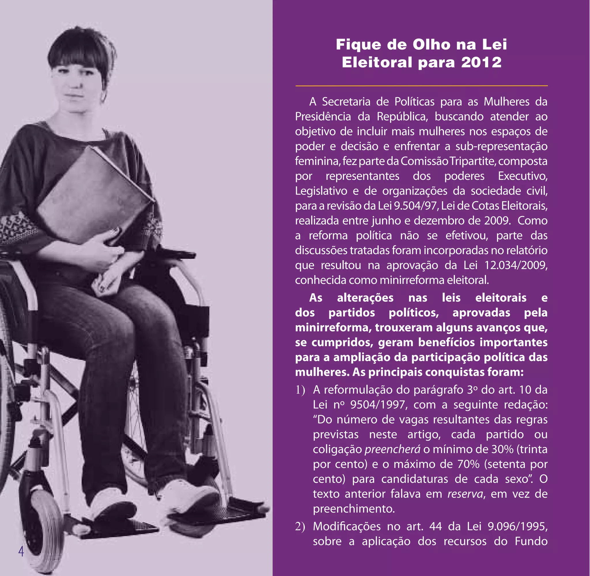 Fique de Olho na Lei
         Eleitoral para 2012

   A Secretaria de Políticas para as Mulheres da
Presidência da República, buscando atender ao
objetivo de incluir mais mulheres nos espaços de
poder e decisão e enfrentar a sub-representação
feminina, fez parte da Comissão Tripartite, composta
por representantes dos poderes Executivo,
Legislativo e de organizações da sociedade civil,
para a revisão da Lei 9.504/97, Lei de Cotas Eleitorais,
realizada entre junho e dezembro de 2009. Como
a reforma política não se efetivou, parte das
discussões tratadas foram incorporadas no relatório
que resultou na aprovação da Lei 12.034/2009,
conhecida como minirreforma eleitoral.
   As alterações nas leis eleitorais e
dos partidos políticos, aprovadas pela
minirreforma, trouxeram alguns avanços que,
se cumpridos, geram benefícios importantes
para a ampliação da participação política das
mulheres. As principais conquistas foram:
1)	 A reformulação do parágrafo 3º do art. 10 da
    Lei nº 9504/1997, com a seguinte redação:
    “Do número de vagas resultantes das regras
    previstas neste artigo, cada partido ou
    coligação preencherá o mínimo de 30% (trinta
    por cento) e o máximo de 70% (setenta por
    cento) para candidaturas de cada sexo”. O
    texto anterior falava em reserva, em vez de
    preenchimento.
2)	 Modificações no art. 44 da Lei 9.096/1995,
    sobre a aplicação dos recursos do Fundo
 