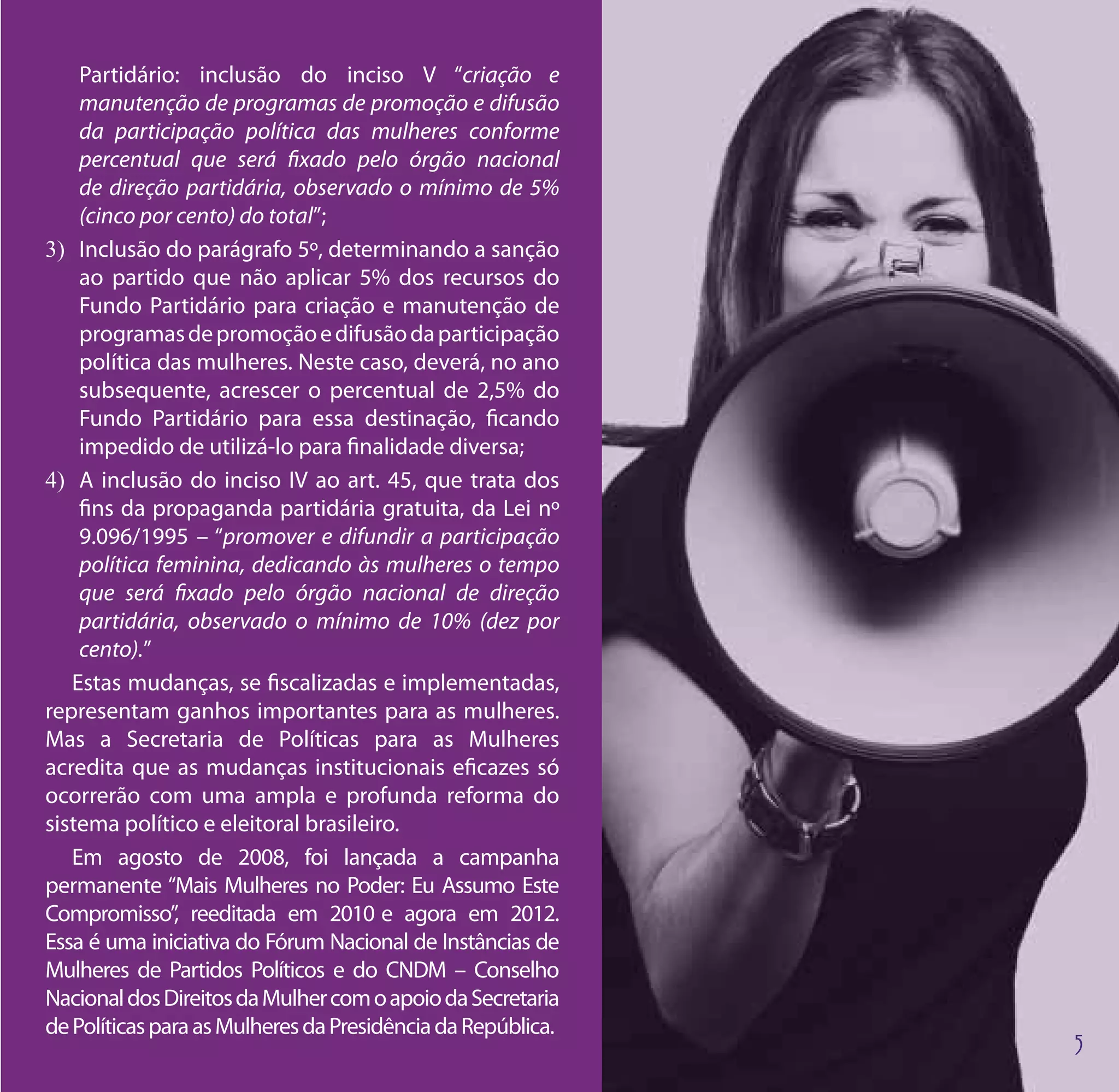 Partidário: inclusão do inciso V “criação e
    manutenção de programas de promoção e difusão
    da participação política das mulheres conforme
    percentual que será fixado pelo órgão nacional
    de direção partidária, observado o mínimo de 5%
    (cinco por cento) do total”;
3)	 Inclusão do parágrafo 5º, determinando a sanção
    ao partido que não aplicar 5% dos recursos do
    Fundo Partidário para criação e manutenção de
    programas de promoção e difusão da participação
    política das mulheres. Neste caso, deverá, no ano
    subsequente, acrescer o percentual de 2,5% do
    Fundo Partidário para essa destinação, ficando
    impedido de utilizá-lo para finalidade diversa;
4)	 A inclusão do inciso IV ao art. 45, que trata dos
    fins da propaganda partidária gratuita, da Lei nº
    9.096/1995 – “promover e difundir a participação
    política feminina, dedicando às mulheres o tempo
    que será fixado pelo órgão nacional de direção
    partidária, observado o mínimo de 10% (dez por
    cento).”
   Estas mudanças, se fiscalizadas e implementadas,
representam ganhos importantes para as mulheres.
Mas a Secretaria de Políticas para as Mulheres
acredita que as mudanças institucionais eficazes só
ocorrerão com uma ampla e profunda reforma do
sistema político e eleitoral brasileiro.
   Em agosto de 2008, foi lançada a campanha
permanente “Mais Mulheres no Poder: Eu Assumo Este
Compromisso”, reeditada em 2010 e agora em 2012.
Essa é uma iniciativa do Fórum Nacional de Instâncias de
Mulheres de Partidos Políticos e do CNDM – Conselho
Nacional dos Direitos da Mulher com o apoio da Secretaria
de Políticas para as Mulheres da Presidência da República.
 