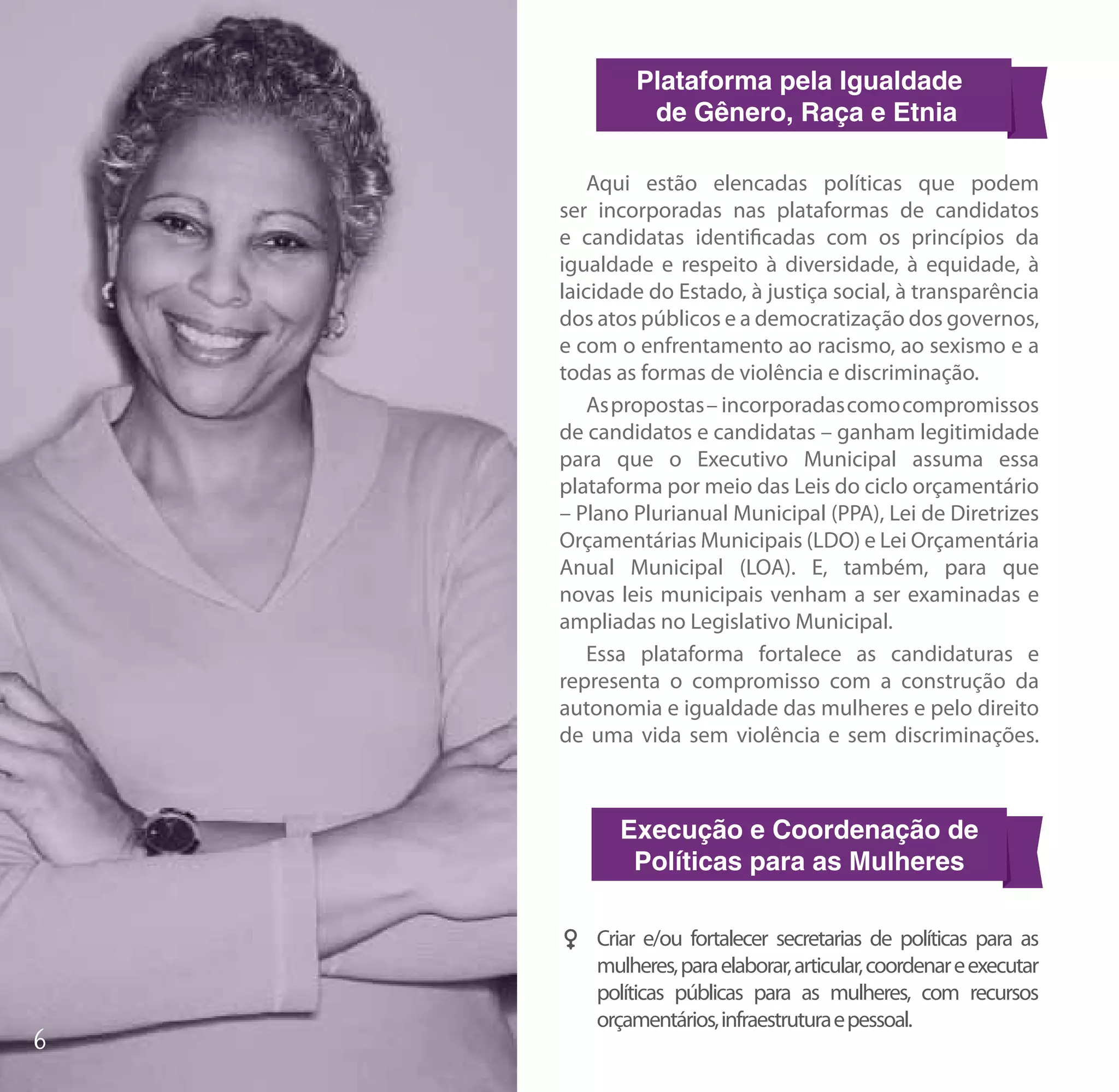 Plataforma pela Igualdade
          de Gênero, Raça e Etnia

    Aqui estão elencadas políticas que podem
ser incorporadas nas plataformas de candidatos
e candidatas identificadas com os princípios da
igualdade e respeito à diversidade, à equidade, à
laicidade do Estado, à justiça social, à transparência
dos atos públicos e a democratização dos governos,
e com o enfrentamento ao racismo, ao sexismo e a
todas as formas de violência e discriminação.
    As propostas – incorporadas como compromissos
de candidatos e candidatas – ganham legitimidade
para que o Executivo Municipal assuma essa
plataforma por meio das Leis do ciclo orçamentário
– Plano Plurianual Municipal (PPA), Lei de Diretrizes
Orçamentárias Municipais (LDO) e Lei Orçamentária
Anual Municipal (LOA). E, também, para que
novas leis municipais venham a ser examinadas e
ampliadas no Legislativo Municipal.
    Essa plataforma fortalece as candidaturas e
representa o compromisso com a construção da
autonomia e igualdade das mulheres e pelo direito
de uma vida sem violência e sem discriminações.



       Execução e Coordenação de
        Políticas para as Mulheres

FF Criar e/ou fortalecer secretarias de políticas para as
   mulheres, para elaborar, articular, coordenar e executar
   políticas públicas para as mulheres, com recursos
   orçamentários, infraestrutura e pessoal.
 