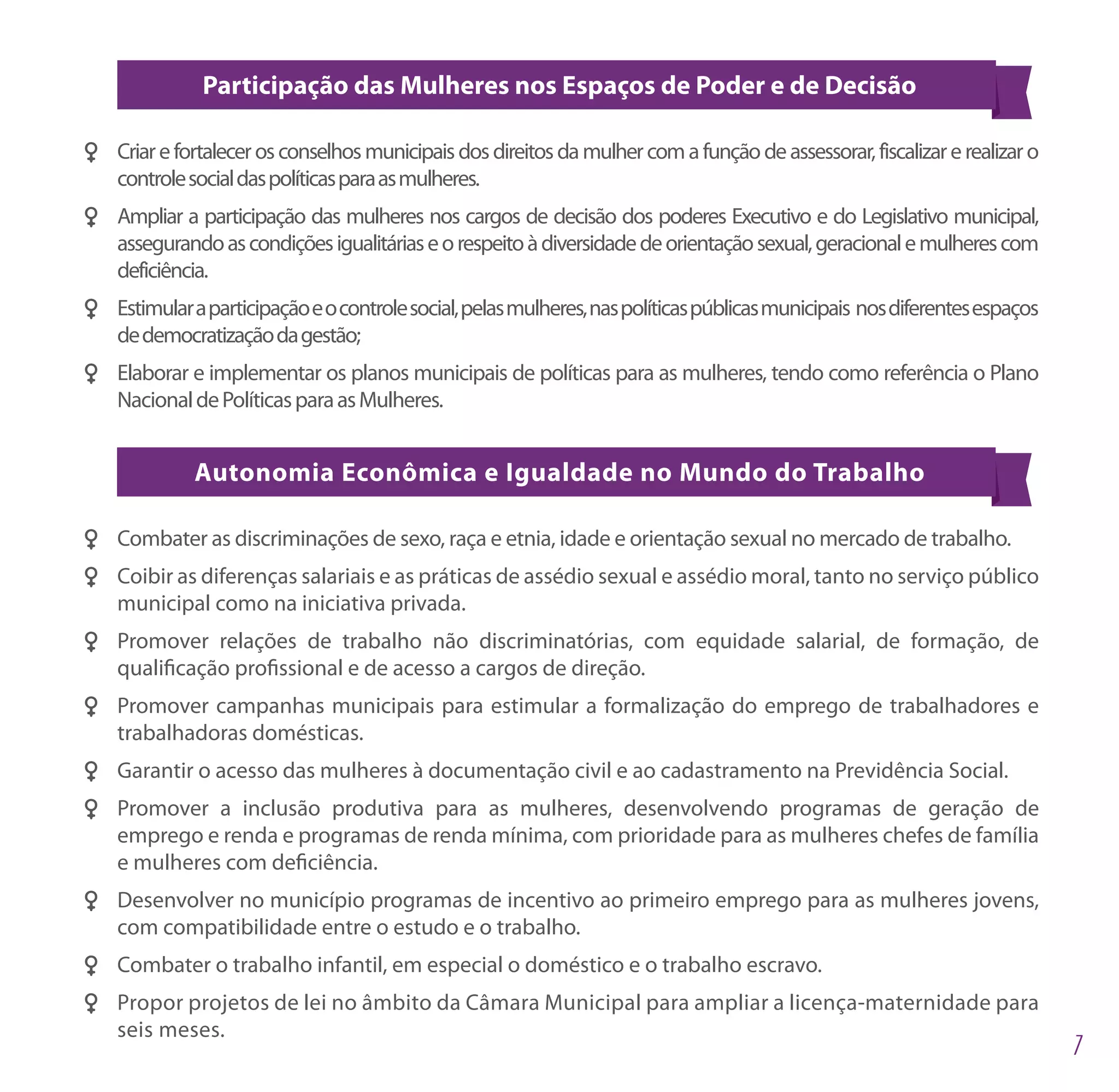 Participação das Mulheres nos Espaços de Poder e de Decisão

FF Criar e fortalecer os conselhos municipais dos direitos da mulher com a função de assessorar, fiscalizar e realizar o
   controle social das políticas para as mulheres.
FF Ampliar a participação das mulheres nos cargos de decisão dos poderes Executivo e do Legislativo municipal,
   assegurando as condições igualitárias e o respeito à diversidade de orientação sexual, geracional e mulheres com
   deficiência.
FF Estimular a participação e o controle social, pelas mulheres, nas políticas públicas municipais nos diferentes espaços
   de democratização da gestão;
FF Elaborar e implementar os planos municipais de políticas para as mulheres, tendo como referência o Plano
   Nacional de Políticas para as Mulheres.


              Autonomia Econômica e Igualdade no Mundo do Trabalho

FF Combater as discriminações de sexo, raça e etnia, idade e orientação sexual no mercado de trabalho.
FF Coibir as diferenças salariais e as práticas de assédio sexual e assédio moral, tanto no serviço público
   municipal como na iniciativa privada.
FF Promover relações de trabalho não discriminatórias, com equidade salarial, de formação, de
   qualificação profissional e de acesso a cargos de direção.
FF Promover campanhas municipais para estimular a formalização do emprego de trabalhadores e
   trabalhadoras domésticas.
FF Garantir o acesso das mulheres à documentação civil e ao cadastramento na Previdência Social.
FF Promover a inclusão produtiva para as mulheres, desenvolvendo programas de geração de
   emprego e renda e programas de renda mínima, com prioridade para as mulheres chefes de família
   e mulheres com deficiência.
FF Desenvolver no município programas de incentivo ao primeiro emprego para as mulheres jovens,
   com compatibilidade entre o estudo e o trabalho.
FF Combater o trabalho infantil, em especial o doméstico e o trabalho escravo.
FF Propor projetos de lei no âmbito da Câmara Municipal para ampliar a licença-maternidade para
   seis meses.
 