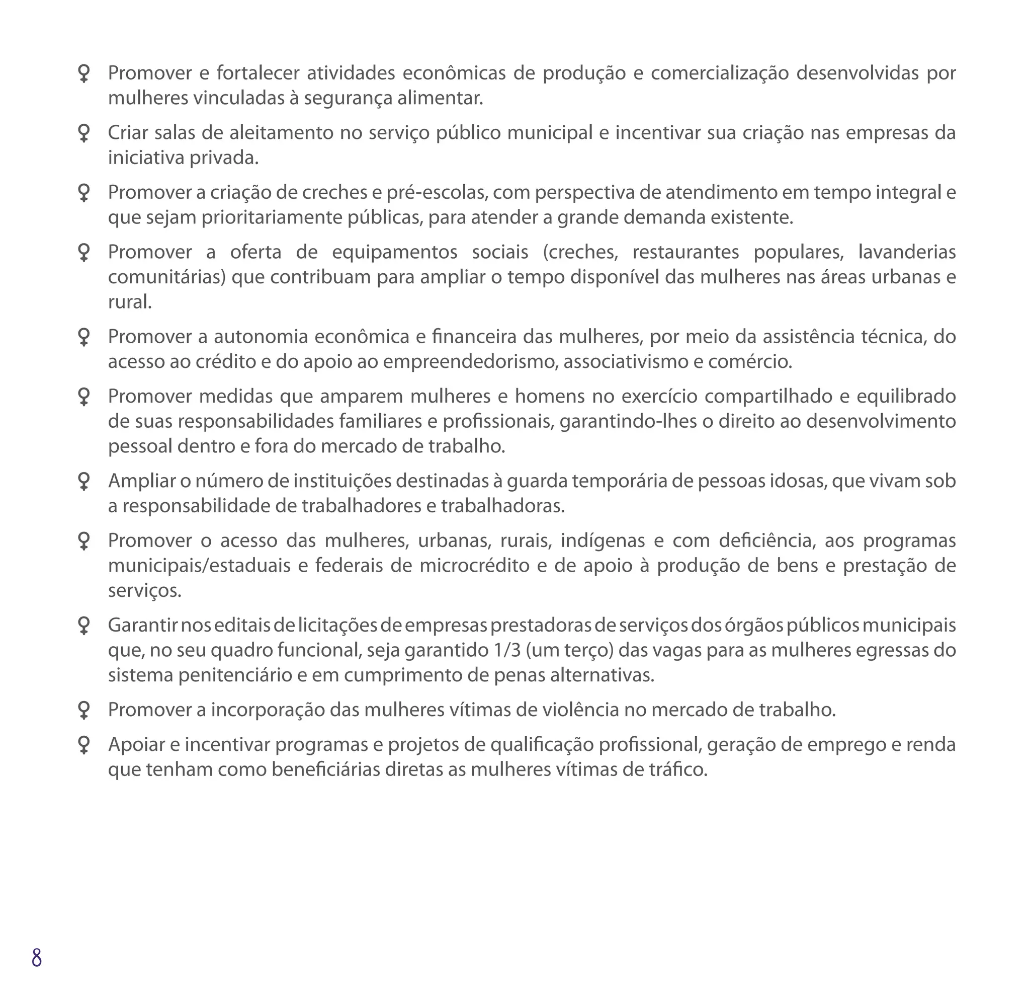 FF Promover e fortalecer atividades econômicas de produção e comercialização desenvolvidas por
   mulheres vinculadas à segurança alimentar.
FF Criar salas de aleitamento no serviço público municipal e incentivar sua criação nas empresas da
   iniciativa privada.
FF Promover a criação de creches e pré-escolas, com perspectiva de atendimento em tempo integral e
   que sejam prioritariamente públicas, para atender a grande demanda existente.
FF Promover a oferta de equipamentos sociais (creches, restaurantes populares, lavanderias
   comunitárias) que contribuam para ampliar o tempo disponível das mulheres nas áreas urbanas e
   rural.
FF Promover a autonomia econômica e financeira das mulheres, por meio da assistência técnica, do
   acesso ao crédito e do apoio ao empreendedorismo, associativismo e comércio.
FF Promover medidas que amparem mulheres e homens no exercício compartilhado e equilibrado
   de suas responsabilidades familiares e profissionais, garantindo-lhes o direito ao desenvolvimento
   pessoal dentro e fora do mercado de trabalho.
FF Ampliar o número de instituições destinadas à guarda temporária de pessoas idosas, que vivam sob
   a responsabilidade de trabalhadores e trabalhadoras.
FF Promover o acesso das mulheres, urbanas, rurais, indígenas e com deficiência, aos programas
   municipais/estaduais e federais de microcrédito e de apoio à produção de bens e prestação de
   serviços.
FF Garantir nos editais de licitações de empresas prestadoras de serviços dos órgãos públicos municipais
   que, no seu quadro funcional, seja garantido 1/3 (um terço) das vagas para as mulheres egressas do
   sistema penitenciário e em cumprimento de penas alternativas.
FF Promover a incorporação das mulheres vítimas de violência no mercado de trabalho.
FF Apoiar e incentivar programas e projetos de qualificação profissional, geração de emprego e renda
   que tenham como beneficiárias diretas as mulheres vítimas de tráfico.
 