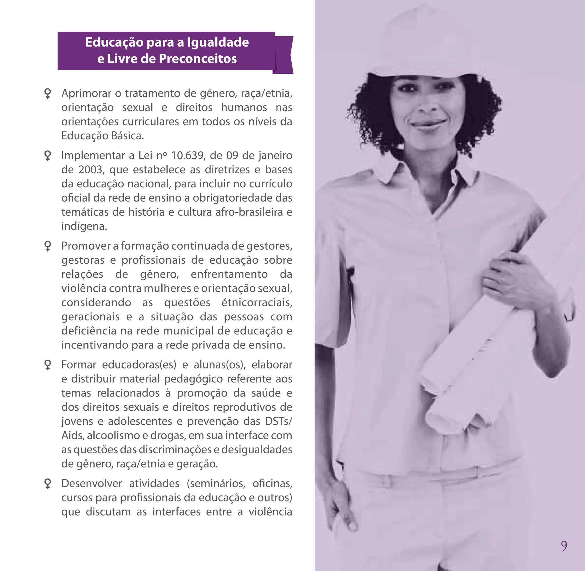 Educação para a Igualdade
          e Livre de Preconceitos

FF Aprimorar o tratamento de gênero, raça/etnia,
   orientação sexual e direitos humanos nas
   orientações curriculares em todos os níveis da
   Educação Básica.
FF Implementar a Lei nº 10.639, de 09 de janeiro
   de 2003, que estabelece as diretrizes e bases
   da educação nacional, para incluir no currículo
   oficial da rede de ensino a obrigatoriedade das
   temáticas de história e cultura afro-brasileira e
   indígena.
FF Promover a formação continuada de gestores,
   gestoras e profissionais de educação sobre
   relações de gênero, enfrentamento da
   violência contra mulheres e orientação sexual,
   considerando as questões étnicorraciais,
   geracionais e a situação das pessoas com
   deficiência na rede municipal de educação e
   incentivando para a rede privada de ensino.
FF Formar educadoras(es) e alunas(os), elaborar
   e distribuir material pedagógico referente aos
   temas relacionados à promoção da saúde e
   dos direitos sexuais e direitos reprodutivos de
   jovens e adolescentes e prevenção das DSTs/
   Aids, alcoolismo e drogas, em sua interface com
   as questões das discriminações e desigualdades
   de gênero, raça/etnia e geração.
FF Desenvolver atividades (seminários, oficinas,
   cursos para profissionais da educação e outros)
   que discutam as interfaces entre a violência
 