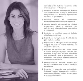 doméstica contra mulheres e a violência contra
   crianças, jovens e adolescentes.
FF Promover discussões sobre os livros didáticos
   adotados nas escolas municipais, a fim de que
   seja garantido o uso de livros que promovam a
   igualdade de gênero e raça.
FF Construir   escolas    em      comunidades
   remanescentes de quilombolas e ribeirinhas.
FF Garantir acesso e permanência de crianças,
   adolescentes, jovens e mulheres com
   deficiência na educação básica, garantindo a
   acessibilidade.
FF Implantar no município cursos de inclusão
   digital para as mulheres.
FF Implantar no município cursos de alfabetização
   para mulheres adultas.
FF Implementar a educação infantil em tempo
   integral, inclusive nos horários noturnos, nas
   áreas urbanas e rurais.
FF Implantar nos estados e no Distrito Federal
   cursos de educação de jovens e adultos para
   mulheres, assegurando horários alternativos
   que contribuam para a permanência das
   mulheres e com espaços de brinquedoteca e
   acolhimento das crianças.
FF Ampliar o acesso e a permanência na educação
   de grupos específicos de mulheres com baixa
   escolaridade.
FF Fomentar a expansão das universidades
   federais e estaduais para as regiões periféricas
   das grandes cidades e regiões sem acesso ao
   ensino superior gratuito.
 
