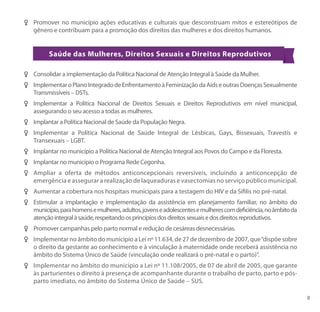 FF Promover no município ações educativas e culturais que desconstruam mitos e estereótipos de
   gênero e contribuam para a promoção dos direitos das mulheres e dos direitos humanos.


          Saúde das Mulheres, Direitos Sexuais e Direitos Reprodutivos

FF Consolidar a implementação da Política Nacional de Atenção Integral à Saúde da Mulher.
FF Implementar o Plano Integrado de Enfrentamento à Feminização da Aids e outras Doenças Sexualmente
   Transmissíveis – DSTs.
FF Implementar a Política Nacional de Direitos Sexuais e Direitos Reprodutivos em nível municipal,
   assegurando o seu acesso a todas as mulheres.
FF Implantar a Política Nacional de Saúde da População Negra.
FF Implementar a Política Nacional de Saúde Integral de Lésbicas, Gays, Bissexuais, Travestis e
   Transexuais – LGBT.
FF Implantar no município a Política Nacional de Atenção Integral aos Povos do Campo e da Floresta.
FF Implantar no município o Programa Rede Cegonha.
FF Ampliar a oferta de métodos anticoncepcionais reversíveis, incluindo a anticoncepção de
   emergência e assegurar a realização de laqueaduras e vasectomias no serviço público municipal.
FF Aumentar a cobertura nos hospitais municipais para a testagem do HIV e da Sífilis no pré-natal.
FF Estimular a implantação e implementação da assistência em planejamento familiar, no âmbito do
   município, para homens e mulheres, adultos, jovens e adolescentes e mulheres com deficiência, no âmbito da
   atenção integral à saúde, respeitando os princípios dos direitos sexuais e dos direitos reprodutivos.
FF Promover campanhas pelo parto normal e redução de cesáreas desnecessárias.
FF Implementar no âmbito do município a Lei nº 11.634, de 27 de dezembro de 2007, que “dispõe sobre
   o direito da gestante ao conhecimento e à vinculação à maternidade onde receberá assistência no
   âmbito do Sistema Único de Saúde (vinculação onde realizará o pré-natal e o parto)”.
FF Implementar no âmbito do município a Lei nº 11.108/2005, de 07 de abril de 2005, que garante
   às parturientes o direito à presença de acompanhante durante o trabalho de parto, parto e pós-
   parto imediato, no âmbito do Sistema Único de Saúde – SUS.
 
