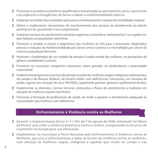 FF Promover a assistência obstétrica qualificada e humanizada ao abortamento, parto, nascimento
   e às urgências e emergências, de forma a reduzir a morbimortalidade materna.
FF Implantar no âmbito dos municípios ações para o monitoramento e redução da mortalidade materna.
FF Definir e implementar mecanismos de monitoramento dos serviços de atendimento ao aborto
   previsto em lei, garantindo o seu cumprimento.
FF Implantar serviços de atendimento móvel de urgências, incluindo as “ambulanchas”, nas regiões em
   que habitam as populações ribeirinhas.
FF Promover e ampliar o acesso e diagnóstico das mulheres ao SUS para a prevenção, diagnóstico
   precoce e redução da morbimortalidade por câncer cérvico-uterino e a mortalidade por câncer de
   mama na população feminina.
FF Promover a implantação de um modelo de atenção à saúde mental das mulheres, na perspectiva de
   gênero, combatendo o racismo.
FF Promover no município campanhas educativas sobre gravidez na adolescência e paternidade
   responsável.
FF Implementar programas e serviços de atenção à saúde das mulheres negras, indígenas, adolescentes,
   do campo e da floresta, lésbicas, da terceira idade, com deficiências, transexuais, em situação de
   prisão, ciganas, em situação de rua e HIV/AIDS, capacitando gestores, gestoras e profissionais da área.
FF Implementar as diretrizes, normas técnicas, protocolos e fluxos de atendimento a mulheres em
   situação de violência sexual e doméstica.
FF Promover a formação de profissionais de saúde, de modo a garantir o atendimento adequado às
   necessidades das mulheres com deficiência.


                   Enfrentamento à Violência contra as Mulheres

F F Garantir a implementação da Lei nº 11.340, de 7 de agosto de 2006, intitulada “Lei Maria
    da Penha”, que coíbe a violência doméstica contra a mulher, assegurando os recursos do
    orçamento municipal para sua efetivação.
F F Implementar no município o Pacto Nacional pelo Enfrentamento à Violência contra as
    Mulheres, que visa o enfrentamento a todas as formas de violência contra as mulheres,
    com atenção às mulheres negras, indígenas e aquelas que vivem no campo e nas
 