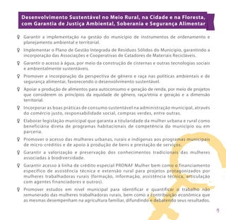 Desenvolvimento Sustentável no Meio Rural, na Cidade e na Floresta,
  com Garantia de Justiça Ambiental, Soberania e Segurança Alimentar

F F Garantir a implementação na gestão do município de instrumentos de ordenamento e
    planejamento ambiental e territorial.
F F Implementar o Plano de Gestão Integrada de Resíduos Sólidos do Município, garantindo a
    incorporação das Associações e Cooperativas de Catadores de Materiais Recicláveis.
F F Garantir o acesso à água, por meio da construção de cisternas e outras tecnologias sociais
    e ambientalmente sustentáveis.
F F Promover a incorporação da perspectiva de gênero e raça nas políticas ambientais e de
    segurança alimentar, favorecendo o desenvolvimento sustentável.
FF Apoiar a produção de alimentos para autoconsumo e geração de renda, por meio de projetos
   que considerem os princípios da equidade de gênero, raça/etnia e geração e a dimensão
   territorial.
F F Incorporar as boas práticas de consumo sustentável na administração municipal, através
    do comércio justo, responsabilidade social, compras verdes, entre outras.
F F Elaborar legislação municipal que garanta a titularidade da mulher urbana e rural como
    beneficiária direta de programas habitacionais de competência do município ou em
    parceria.
F F Promover o acesso das mulheres urbanas, rurais e indígenas aos programas municipais
    de micro-créditos e de apoio à produção de bens e prestação de serviços.
F F Garantir a valorização e preservação dos conhecimentos tradicionais das mulheres
    associadas à biodiversidade.
F F Garantir acesso à linha de crédito especial PRONAF Mulher bem como o financiamento
    específico de assistência técnica e extensão rural para projetos protagonizados por
    mulheres trabalhadoras rurais (formação, informação, assistência técnica, articulação
    com agentes financiadores e outros).
F F Promover estudos em nível municipal para identificar e quantificar o trabalho não
    remunerado das mulheres trabalhadoras rurais, bem como a contribuição econômica que
    as mesmas desempenham na agricultura familiar, difundindo e debatendo seus resultados.
 