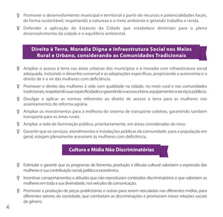 FF Promover o desenvolvimento municipal e territorial a partir de recursos e potencialidades locais,
   de forma sustentável, respeitando a natureza e o meio ambiente e gerando trabalho e renda.
FF Defender a aplicação do Estatuto da Cidade que estabelece diretrizes para o pleno
   desenvolvimento da cidade e o equilíbrio ambiental.


        Direito à Terra, Moradia Digna e Infraestrutura Social nos Meios
          Rural e Urbano, considerando as Comunidades Tradicionais

FF Ampliar o acesso à terra nas áreas urbanas dos municípios e à moradia com infraestrutura social
   adequada, incluindo o desenho universal e as adaptações específicas, propiciando a autonomia e o
   direito de ir e vir das mulheres com deficiência.
FF Promover o direito das mulheres à vida com qualidade na cidade, no meio rural e nas comunidades
   tradicionais, respeitando suas especificidades e garantindo o acesso a bens, equipamentos e serviços públicos.
FF Divulgar e aplicar as normas referentes ao direito de acesso à terra para as mulheres nos
   assentamentos de reforma agrária.
FF Ampliar os investimentos para a melhoria do sistema de transporte coletivo, garantindo também
   transporte para as áreas rurais.
FF Ampliar a rede de iluminação pública, prioritariamente, em áreas consideradas de risco.
FF Garantir que os serviços, atendimentos e instalações públicas da comunidade, para a população em
   geral, estejam plenamente acessíveis às mulheres com deficiência.

                               Cultura e Mídia Não Discriminatórias

FF Estimular e garantir que os programas de fomento, produção e difusão cultural valorizem a expressão das
   mulheres e sua contribuição social, política e econômica.
FF Incentivar comportamentos e atitudes que não reproduzam conteúdos discriminatórios e que valorizem as
   mulheres em toda a sua diversidade, nos veículos de comunicação.
FF Promover a produção de peças publicitárias e outras para serem veiculadas nas diferentes mídias, para
   diferentes setores da sociedade, que combatam as discriminações e promovam novas relações sociais
   de gênero.
 