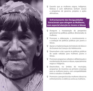 FF Garantir que as mulheres negras, indígenas,
   lésbicas e com deficiência tenham acesso
   a programas de governo, projetos e ações
   afirmativas.


  Enfrentamento das Desigualdades
 Geracionais que atingem as Mulheres,
com especial atenção às Jovens e Idosas

FF Assegurar a incorporação da perspectiva
   geracional nas políticas públicas direcionadas às
   mulheres.
FF Promover a elaboração, o monitoramento e
   a avaliação de políticas públicas por jovens e
   idosas.
FF Apoiar a implementação do Estatuto do Idoso e
   do Estatuto da Criança e do Adolescente.
FF Desenvolver e dar suporte às políticas públicas
   de saúde voltadas para mulheres jovens e
   idosas.
FF Promover programas voltados à alfabetização e
   escolarização de jovens e idosas, especialmente
   negras e indígenas.
FF Desenvolver, no âmbito do município,
   programas de incentivo ao primeiro emprego
   para as mulheres jovens, com compatibilidade
   entre o estudo e o trabalho.
FF Promover a perspectiva das mulheres idosas no
   enfrentamento à violência contra as mulheres.
 
