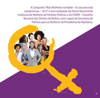 A Campanha “Mais Mulheres no Poder – Eu assumo este
      compromisso – 2012” é uma realização do Fórum Nacional de
Instâncias de Mulheres de Partidos Políticos e do CNDM – Conselho
     Nacional dos Direitos da Mulher, com o apoio da Secretaria de
             Políticas para as Mulheres da Presidência da República.
 