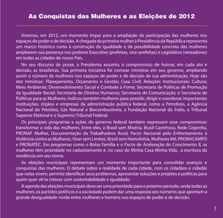 As Conquistas das Mulheres e as Eleições de 2012


   Vivemos, em 2012, um momento ímpar para a ampliação da participação das mulheres nos
espaços de poder e de decisão. A chegada da primeira mulher à Presidência da República representa
um marco histórico rumo à construção da igualdade e da possibilidade concreta das mulheres
ampliarem sua presença nos poderes Executivo (prefeitas, vice-prefeitas) e Legislativo (vereadoras)
em todas as cidades de nosso País.
   No seu discurso de posse, a Presidenta assumiu o compromisso de honrar, em cada ato e
decisão, as brasileiras. Sua primeira iniciativa foi nomear ministras em seu governo, ampliando
assim o número de mulheres nos espaços de poder e de decisão de sua administração. Hoje são
dez ministras: Planejamento, Orçamento e Gestão; Casa Civil; Relações Institucionais; Cultura;
Meio Ambiente; Desenvolvimento Social e Combate à Fome; Secretaria de Políticas de Promoção
da Igualdade Racial; Secretaria de Direitos Humanos; Secretaria de Comunicação; e Secretaria de
Políticas para as Mulheres. Indicou também mulheres para presidir, dirigir e coordenar importantes
instituições, órgãos e empresas da administração pública federal, como a Petrobras, a Agência
Nacional do Petróleo, Gás Natural e Biocombustíveis, a Fundação Nacional do Índio, o Tribunal
Superior Eleitoral e o Supremo Tribunal Federal.
   Os principais programas e ações do governo federal também expressam esse compromisso:
transformar a vida das mulheres. Entre eles, o Brasil sem Miséria, Brasil Carinhoso, Rede Cegonha,
PRONAF Mulher, Documentação da Trabalhadora Rural, Pacto Nacional pelo Enfrentamento à
Violência contra as Mulheres, Viver sem Limites, Brasil sem Homofobia, Mulheres Mil, PRONACAMPO
e PRONATEC. Em programas como o Bolsa Família e o Pacto de Aceleração do Crescimento II, as
mulheres têm prioridade no cadastramento e, no caso do Minha Casa Minha Vida, a escritura da
residência em seu nome.
   As eleições municipais representam um momento importante para consolidar avanços e
conquistas das mulheres. O debate sobre a realidade de cada cidade, com os cidadãos e cidadãs
que nelas vivem, permite identificar seus problemas, apresentar soluções e projetos e políticas para
quem quer vê-la crescer com sustentabilidade e igualdade.
   A agenda das eleições municipais deve ser uma prioridade para o próximo período, onde todas as
mulheres, os partidos políticos e a sociedade podem dar uma resposta aos números que apontam a
grande desigualdade vivida entre mulheres e homens nos espaços de poder e de decisão.
 