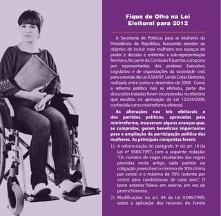 Fique de Olho na Lei
         Eleitoral para 2012

   A Secretaria de Políticas para as Mulheres da
Presidência da República, buscando atender ao
objetivo de incluir mais mulheres nos espaços de
poder e decisão e enfrentar a sub-representação
feminina, fez parte da Comissão Tripartite, composta
por representantes dos poderes Executivo,
Legislativo e de organizações da sociedade civil,
para a revisão da Lei 9.504/97, Lei de Cotas Eleitorais,
realizada entre junho e dezembro de 2009. Como
a reforma política não se efetivou, parte das
discussões tratadas foram incorporadas no relatório
que resultou na aprovação da Lei 12.034/2009,
conhecida como minirreforma eleitoral.
   As alterações nas leis eleitorais e
dos partidos políticos, aprovadas pela
minirreforma, trouxeram alguns avanços que,
se cumpridos, geram benefícios importantes
para a ampliação da participação política das
mulheres. As principais conquistas foram:
1)	 A reformulação do parágrafo 3º do art. 10 da
    Lei nº 9504/1997, com a seguinte redação:
    “Do número de vagas resultantes das regras
    previstas neste artigo, cada partido ou
    coligação preencherá o mínimo de 30% (trinta
    por cento) e o máximo de 70% (setenta por
    cento) para candidaturas de cada sexo”. O
    texto anterior falava em reserva, em vez de
    preenchimento.
2)	 Modificações no art. 44 da Lei 9.096/1995,
    sobre a aplicação dos recursos do Fundo
 