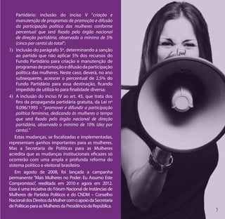 Partidário: inclusão do inciso V “criação e
    manutenção de programas de promoção e difusão
    da participação política das mulheres conforme
    percentual que será fixado pelo órgão nacional
    de direção partidária, observado o mínimo de 5%
    (cinco por cento) do total”;
3)	 Inclusão do parágrafo 5º, determinando a sanção
    ao partido que não aplicar 5% dos recursos do
    Fundo Partidário para criação e manutenção de
    programas de promoção e difusão da participação
    política das mulheres. Neste caso, deverá, no ano
    subsequente, acrescer o percentual de 2,5% do
    Fundo Partidário para essa destinação, ficando
    impedido de utilizá-lo para finalidade diversa;
4)	 A inclusão do inciso IV ao art. 45, que trata dos
    fins da propaganda partidária gratuita, da Lei nº
    9.096/1995 – “promover e difundir a participação
    política feminina, dedicando às mulheres o tempo
    que será fixado pelo órgão nacional de direção
    partidária, observado o mínimo de 10% (dez por
    cento).”
   Estas mudanças, se fiscalizadas e implementadas,
representam ganhos importantes para as mulheres.
Mas a Secretaria de Políticas para as Mulheres
acredita que as mudanças institucionais eficazes só
ocorrerão com uma ampla e profunda reforma do
sistema político e eleitoral brasileiro.
   Em agosto de 2008, foi lançada a campanha
permanente “Mais Mulheres no Poder: Eu Assumo Este
Compromisso”, reeditada em 2010 e agora em 2012.
Essa é uma iniciativa do Fórum Nacional de Instâncias de
Mulheres de Partidos Políticos e do CNDM – Conselho
Nacional dos Direitos da Mulher com o apoio da Secretaria
de Políticas para as Mulheres da Presidência da República.
 