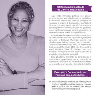 Plataforma pela Igualdade
          de Gênero, Raça e Etnia

    Aqui estão elencadas políticas que podem
ser incorporadas nas plataformas de candidatos
e candidatas identificadas com os princípios da
igualdade e respeito à diversidade, à equidade, à
laicidade do Estado, à justiça social, à transparência
dos atos públicos e a democratização dos governos,
e com o enfrentamento ao racismo, ao sexismo e a
todas as formas de violência e discriminação.
    As propostas – incorporadas como compromissos
de candidatos e candidatas – ganham legitimidade
para que o Executivo Municipal assuma essa
plataforma por meio das Leis do ciclo orçamentário
– Plano Plurianual Municipal (PPA), Lei de Diretrizes
Orçamentárias Municipais (LDO) e Lei Orçamentária
Anual Municipal (LOA). E, também, para que
novas leis municipais venham a ser examinadas e
ampliadas no Legislativo Municipal.
    Essa plataforma fortalece as candidaturas e
representa o compromisso com a construção da
autonomia e igualdade das mulheres e pelo direito
de uma vida sem violência e sem discriminações.



       Execução e Coordenação de
        Políticas para as Mulheres

FF Criar e/ou fortalecer secretarias de políticas para as
   mulheres, para elaborar, articular, coordenar e executar
   políticas públicas para as mulheres, com recursos
   orçamentários, infraestrutura e pessoal.
 