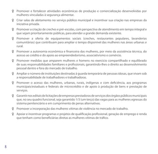 FF Promover e fortalecer atividades econômicas de produção e comercialização desenvolvidas por
   mulheres vinculadas à segurança alimentar.
FF Criar salas de aleitamento no serviço público municipal e incentivar sua criação nas empresas da
   iniciativa privada.
FF Promover a criação de creches e pré-escolas, com perspectiva de atendimento em tempo integral e
   que sejam prioritariamente públicas, para atender a grande demanda existente.
FF Promover a oferta de equipamentos sociais (creches, restaurantes populares, lavanderias
   comunitárias) que contribuam para ampliar o tempo disponível das mulheres nas áreas urbanas e
   rural.
FF Promover a autonomia econômica e financeira das mulheres, por meio da assistência técnica, do
   acesso ao crédito e do apoio ao empreendedorismo, associativismo e comércio.
FF Promover medidas que amparem mulheres e homens no exercício compartilhado e equilibrado
   de suas responsabilidades familiares e profissionais, garantindo-lhes o direito ao desenvolvimento
   pessoal dentro e fora do mercado de trabalho.
FF Ampliar o número de instituições destinadas à guarda temporária de pessoas idosas, que vivam sob
   a responsabilidade de trabalhadores e trabalhadoras.
FF Promover o acesso das mulheres, urbanas, rurais, indígenas e com deficiência, aos programas
   municipais/estaduais e federais de microcrédito e de apoio à produção de bens e prestação de
   serviços.
FF Garantir nos editais de licitações de empresas prestadoras de serviços dos órgãos públicos municipais
   que, no seu quadro funcional, seja garantido 1/3 (um terço) das vagas para as mulheres egressas do
   sistema penitenciário e em cumprimento de penas alternativas.
FF Promover a incorporação das mulheres vítimas de violência no mercado de trabalho.
FF Apoiar e incentivar programas e projetos de qualificação profissional, geração de emprego e renda
   que tenham como beneficiárias diretas as mulheres vítimas de tráfico.
 