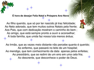 É hora de desejar Feliz Natal e Próspero Ano Novo   Ao filho querido, que só por ter nascido já traz felicidade; Ao Neto adorado, que tem muitos outros Natais pela frente; Aos Pais, que com dedicação mostram o caminho do bem ; Ao amigo, que está sempre pronto a ouvir e aconselhar; À toda família, que unida faz nossa luta menos árdua;  Ao Irmão, que as vezes meio distante não percebe quanto é querido; Ao enfermo, que passará no leito de um hospital; Ao mendigo, que tem conhecimento da data  apenas pelos enfeites;  Ao presidiário, que se redimi de um erro em uma cela fria; Ao descrente, que desconhece o poder de Deus. 