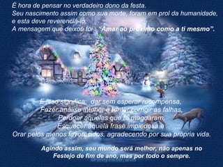 E isso significa:  dar sem esperar recompensa,  Fazer análise interior e tentar corrigir as falhas, Perdoar aqueles que te magoaram, Esquecer aquela frase impiedosa e  Orar pelos menos favorecidos, agradecendo por sua própria vida. É hora de pensar no verdadeiro dono da festa. Seu nascimento assim como sua morte, foram em prol da humanidade, e esta deve reverenciá-lo. A mensagem que deixou foi :  “Amar ao próximo como a ti mesmo”. Agindo assim, seu mundo será melhor, não apenas no Festejo de fim de ano, mas por todo o sempre. 
